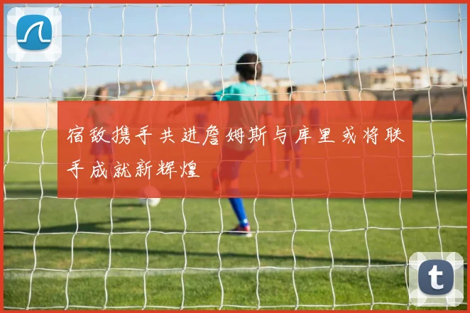 宿敌携手共进詹姆斯与库里或将联手成就新辉煌