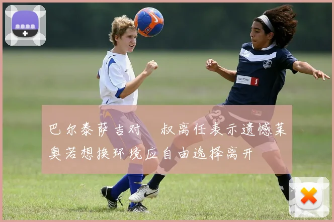 巴尔泰萨吉对囧叔离任表示遗憾莱奥若想换环境应自由选择离开