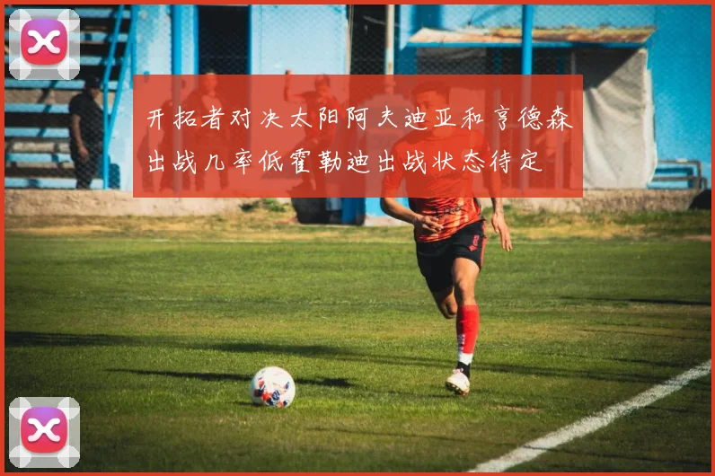 开拓者对决太阳阿夫迪亚和亨德森出战几率低霍勒迪出战状态待定