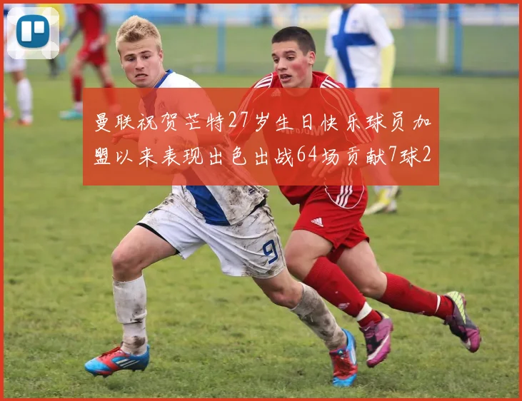 曼联祝贺芒特27岁生日快乐球员加盟以来表现出色出战64场贡献7球2助