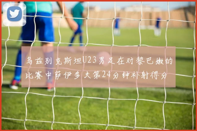 乌兹别克斯坦U23男足在对黎巴嫩的比赛中萨伊多夫第24分钟补射得分领先1-0