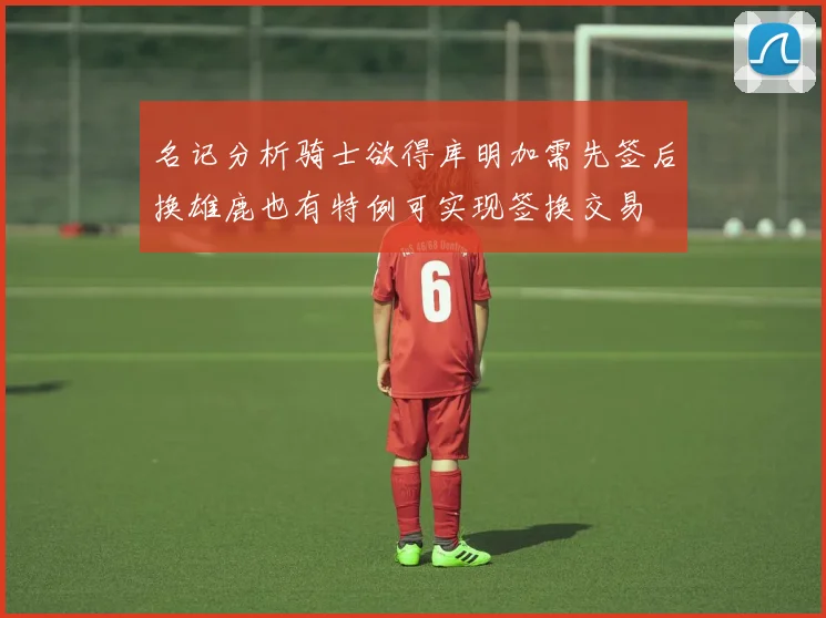 名记分析骑士欲得库明加需先签后换雄鹿也有特例可实现签换交易