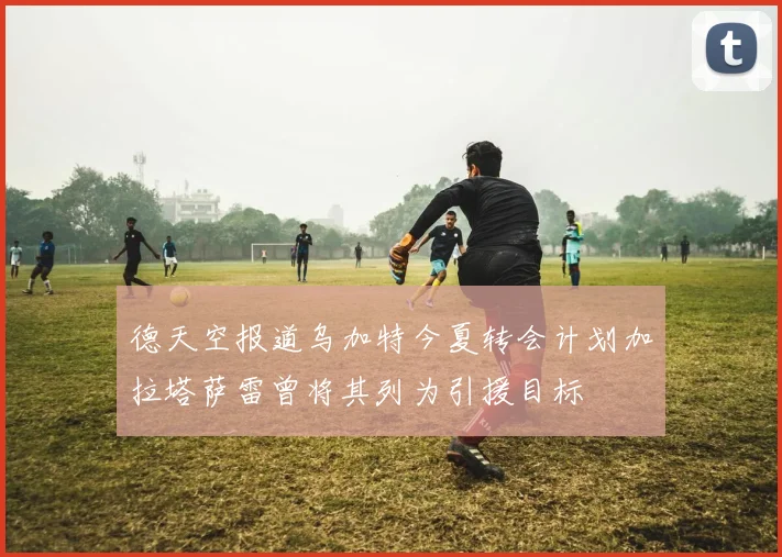 德天空报道乌加特今夏转会计划加拉塔萨雷曾将其列为引援目标