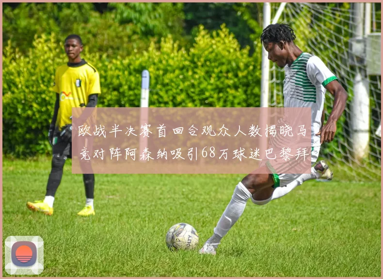 欧战半决赛首回合观众人数揭晓马竞对阵阿森纳吸引68万球迷巴黎拜仁紧随其后