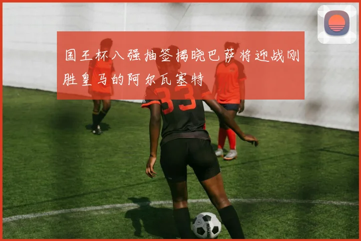 国王杯八强抽签揭晓巴萨将迎战刚胜皇马的阿尔瓦塞特