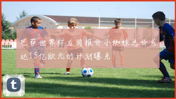 巴萨世界杯后将报价小蜘蛛总价或达15亿欧元的计划曝光