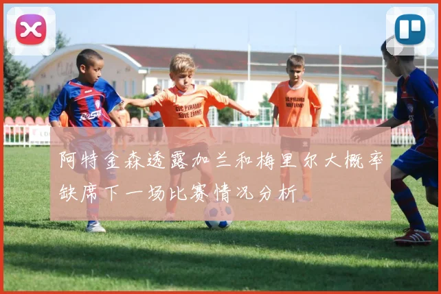 阿特金森透露加兰和梅里尔大概率缺席下一场比赛情况分析