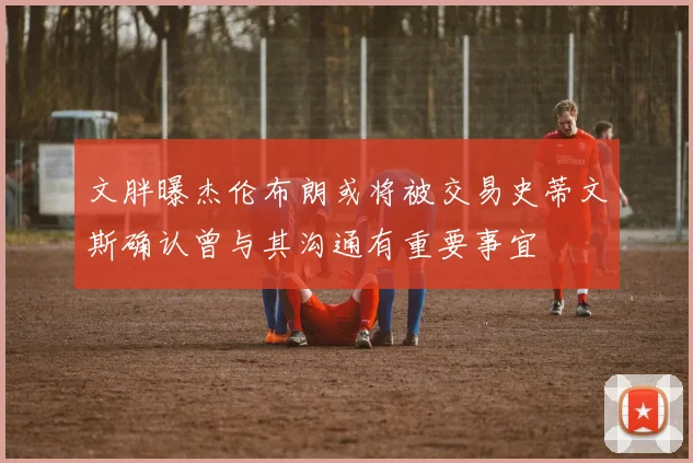 文胖曝杰伦布朗或将被交易史蒂文斯确认曾与其沟通有重要事宜