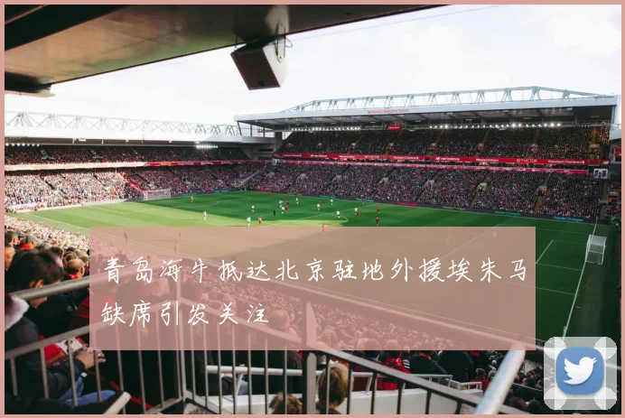 青岛海牛抵达北京驻地外援埃朱马缺席引发关注
