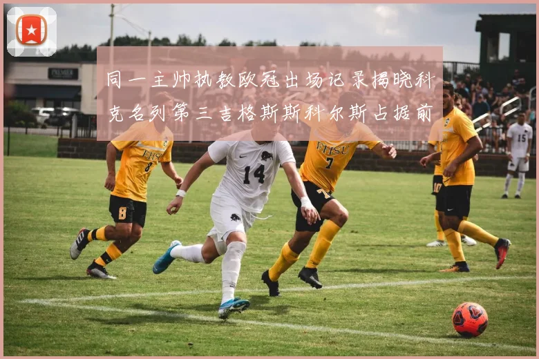 同一主帅执教欧冠出场记录揭晓科克名列第三吉格斯斯科尔斯占据前两位