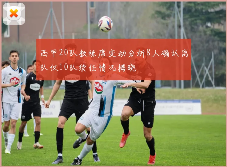 西甲20队教练席变动分析8人确认离队仅10队续任情况揭晓