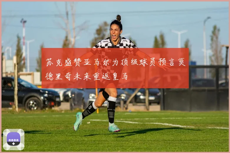 苏克盛赞亚马尔为顶级球员预言莫德里奇未来重返皇马