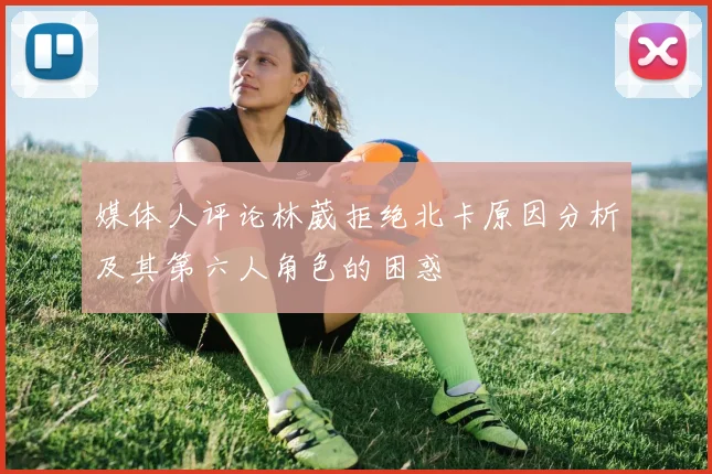 媒体人评论林葳拒绝北卡原因分析及其第六人角色的困惑
