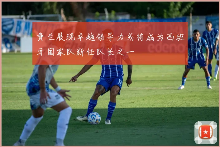 费兰展现卓越领导力或将成为西班牙国家队新任队长之一
