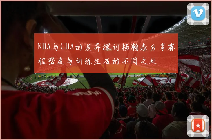 NBA与CBA的差异探讨杨瀚森分享赛程密度与训练生活的不同之处