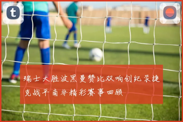 瑞士大胜波黑曼赞比双响创纪录捷克战平南非精彩赛事回顾