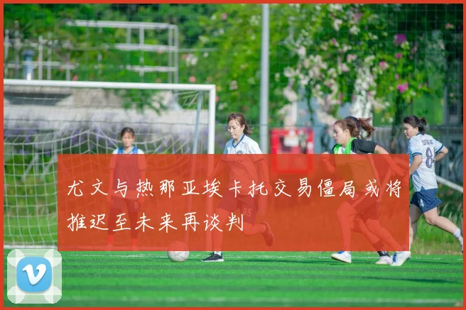 尤文与热那亚埃卡托交易僵局或将推迟至未来再谈判