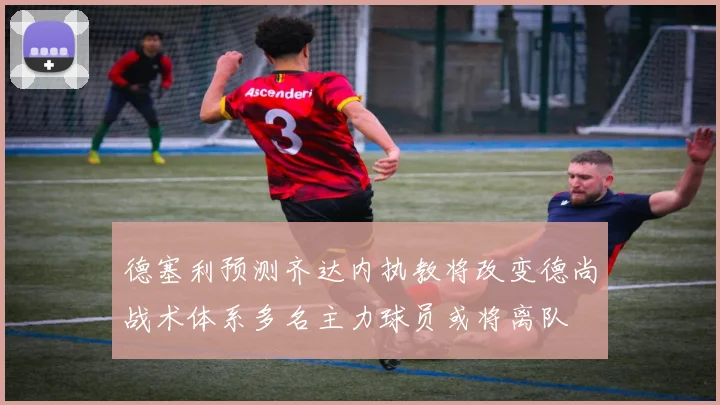 德塞利预测齐达内执教将改变德尚战术体系多名主力球员或将离队