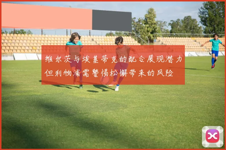 维尔茨与埃基蒂克的配合展现潜力但利物浦需警惕松懈带来的风险