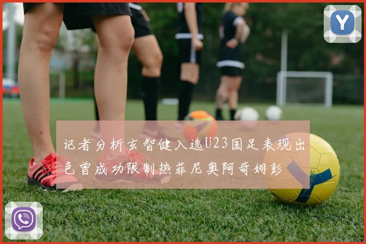 记者分析玄智健入选U23国足表现出色曾成功限制热菲尼奥阿奇姆彭