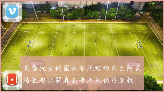 莫雷托分析国米齐沃续约米兰阿莱格里难以解雇孔蒂未来仍存变数