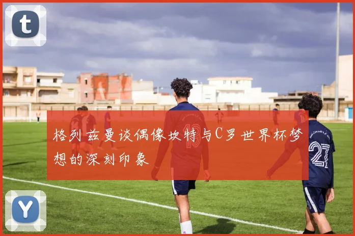 格列兹曼谈偶像坎特与C罗世界杯梦想的深刻印象