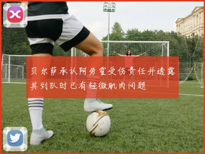 贝尔萨承认阿劳霍受伤责任并透露其到队时已有轻微肌肉问题