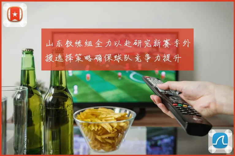山东教练组全力以赴研究新赛季外援选择策略确保球队竞争力提升