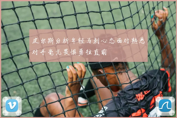 皮尔斯分析年轻马刺心态面对熟悉对手毫无畏惧勇往直前