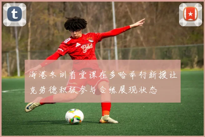 海港冬训首堂课在多哈举行新援让克劳德积极参与合练展现状态