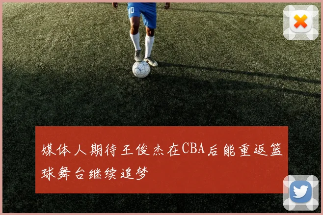 媒体人期待王俊杰在CBA后能重返篮球舞台继续追梦