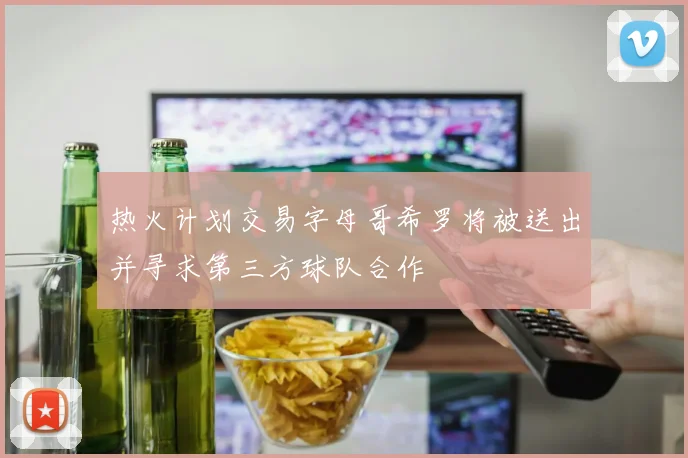 热火计划交易字母哥希罗将被送出并寻求第三方球队合作