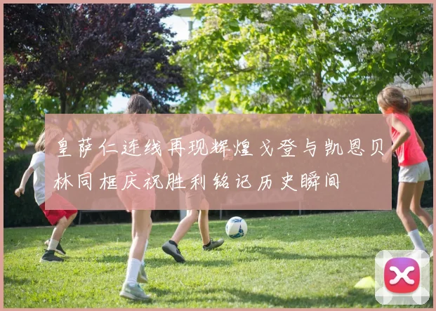 皇萨仁连线再现辉煌戈登与凯恩贝林同框庆祝胜利铭记历史瞬间
