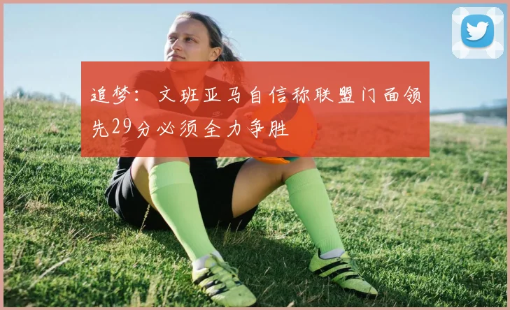 追梦：文班亚马自信称联盟门面领先29分必须全力争胜