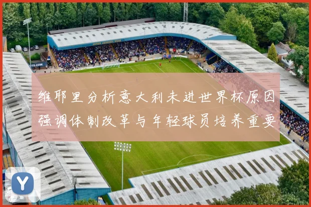 维耶里分析意大利未进世界杯原因强调体制改革与年轻球员培养重要性